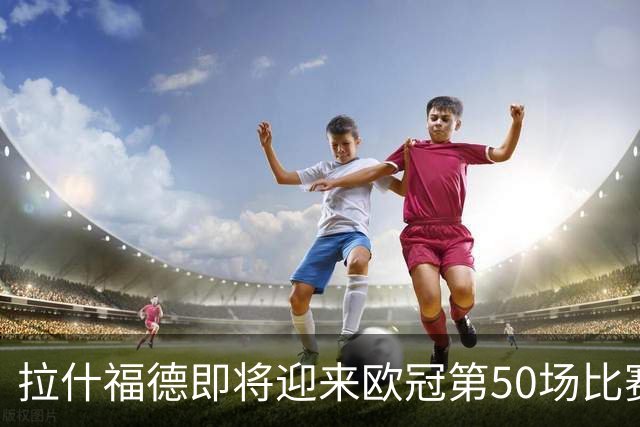 拉什福德即将迎来欧冠第50场比赛：49场砍下17球12助攻